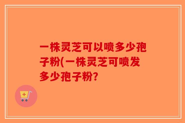一株灵芝可以喷多少孢子粉(一株灵芝可喷发多少孢子粉？