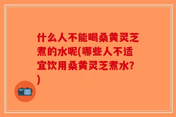 什么人不能喝桑黄灵芝煮的水呢(哪些人不适宜饮用桑黄灵芝煮水？)