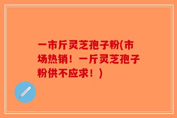 一市斤灵芝孢子粉(市场热销！一斤灵芝孢子粉供不应求！)