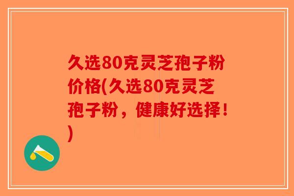 久选80克灵芝孢子粉价格(久选80克灵芝孢子粉,健康好选择!) 久选80克灵芝孢子粉价格(久选80克灵芝孢子粉,健康好选择!)