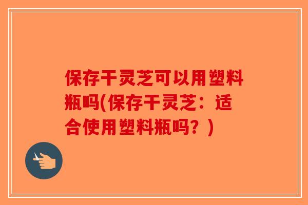 保存干灵芝可以用塑料瓶吗(保存干灵芝：适合使用塑料瓶吗？)