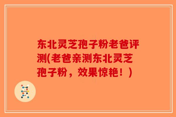 东北灵芝孢子粉老爸评测(老爸亲测东北灵芝孢子粉,效果惊艳!) 东北灵芝孢子粉老爸评测(老爸亲测东北灵芝孢子粉,效果惊艳!)