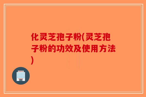 化灵芝孢子粉(灵芝孢子粉的功效及使用方法)