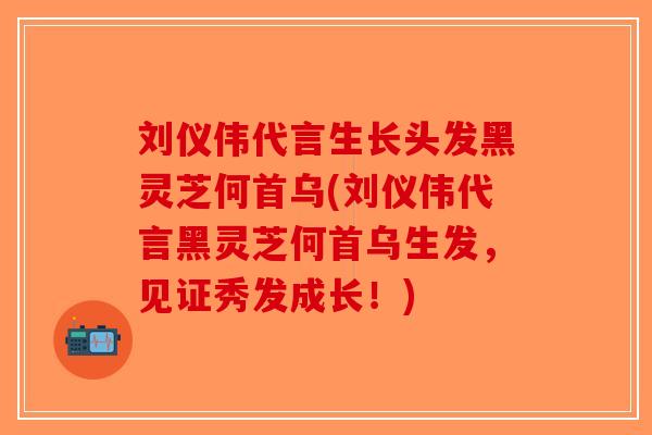 刘仪伟代言生长头发黑灵芝何首乌(刘仪伟代言黑灵芝何首乌生发，见证秀发成长！)