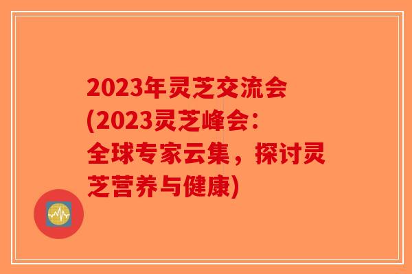 2023年灵芝交流会(2023灵芝峰会：全球专家云集，探讨灵芝营养与健康)
