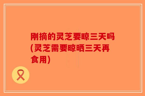 刚摘的灵芝要晾三天吗(灵芝需要晾晒三天再食用)