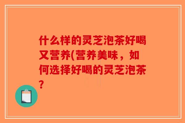 什么样的灵芝泡茶好喝又营养(营养美味,如何选择好喝的灵芝泡茶? 什么样的灵芝泡茶好喝又营养(营养美味,如何选择好喝的灵芝泡茶?