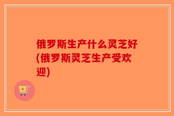 俄罗斯生产什么灵芝好(俄罗斯灵芝生产受欢迎)