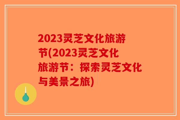 2023灵芝文化旅游节(2023灵芝文化旅游节：探索灵芝文化与美景之旅)