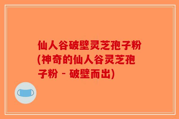 仙人谷破壁灵芝孢子粉(神奇的仙人谷灵芝孢子粉 - 破壁而出)