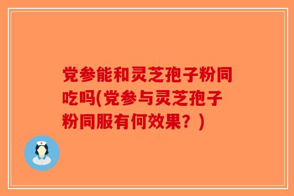 党参能和灵芝孢子粉同吃吗(党参与灵芝孢子粉同服有何效果?) 党参能和灵芝孢子粉同吃吗(党参与灵芝孢子粉同服有何效果?)
