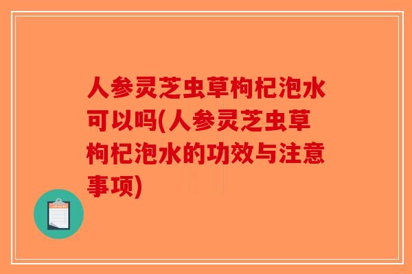 人参灵芝虫草枸杞泡水可以吗(人参灵芝虫草枸杞泡水的功效与注意事项)