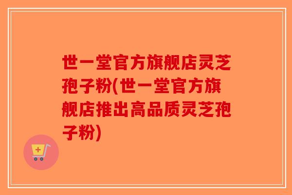 世一堂官方旗舰店灵芝孢子粉(世一堂官方旗舰店推出高品质灵芝孢子粉)