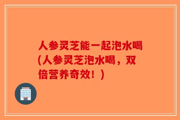 人参灵芝能一起泡水喝(人参灵芝泡水喝，双倍营养奇效！)