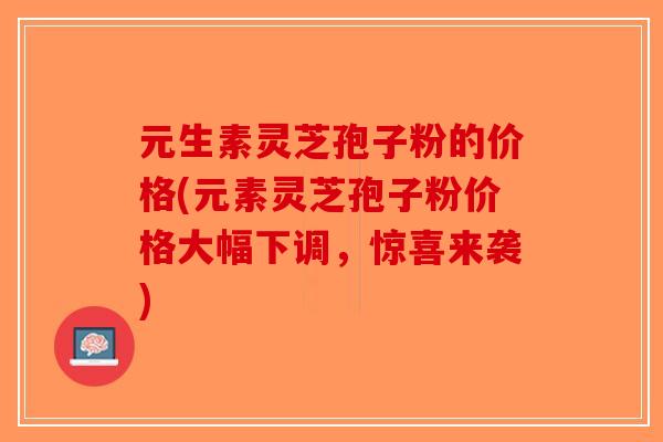 元生素灵芝孢子粉的价格(元素灵芝孢子粉价格大幅下调，惊喜来袭)