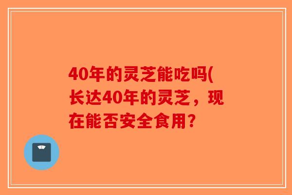 40年的灵芝能吃吗(长达40年的灵芝，现在能否安全食用？