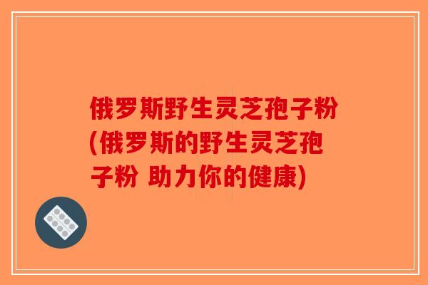 俄罗斯野生灵芝孢子粉(俄罗斯的野生灵芝孢子粉 助力你的健康)