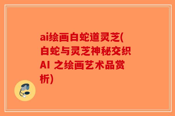 ai绘画白蛇道灵芝(白蛇与灵芝神秘交织 AI 之绘画艺术品赏析)