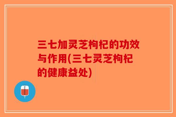 三七加灵芝枸杞的功效与作用(三七灵芝枸杞的健康益处) 三七加灵芝枸杞的功效与作用(三七灵芝枸杞的健康益处)