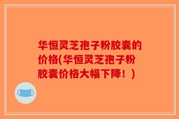华恒灵芝孢子粉胶囊的价格(华恒灵芝孢子粉胶囊价格大幅下降！)