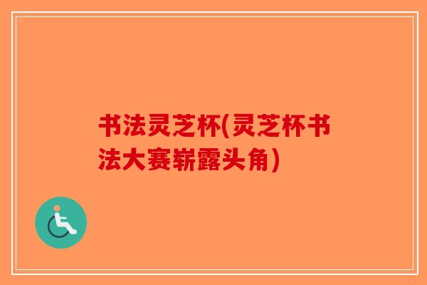 书法灵芝杯(灵芝杯书法大赛崭露头角) 书法灵芝杯(灵芝杯书法大赛崭露头角)
