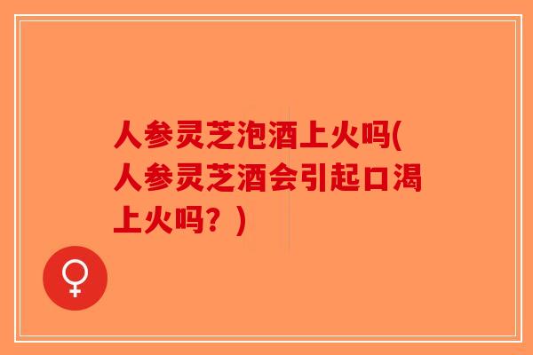 人参灵芝泡酒上火吗(人参灵芝酒会引起口渴上火吗?) 人参灵芝泡酒上火吗(人参灵芝酒会引起口渴上火吗?)