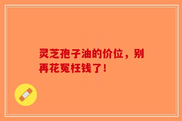 灵芝孢子油的价位，别再花冤枉钱了！