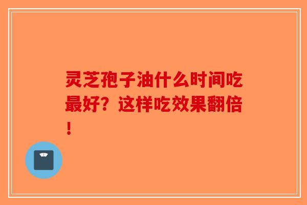灵芝孢子油什么时间吃最好？这样吃效果翻倍！