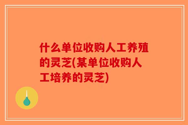 什么单位收购人工养殖的灵芝(某单位收购人工培养的灵芝)
