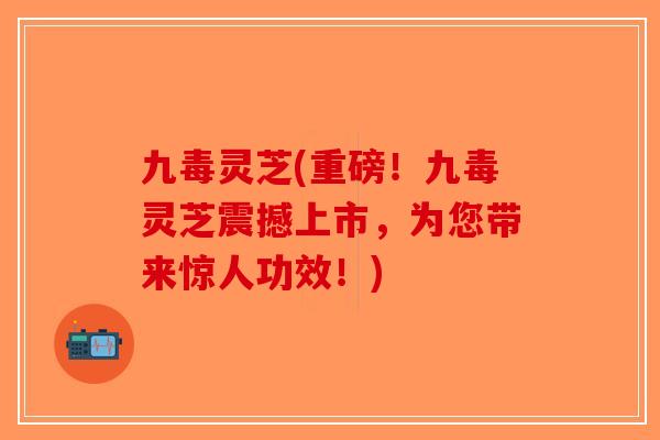 九毒灵芝(重磅！九毒灵芝震撼上市，为您带来惊人功效！)