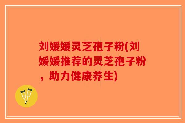 刘媛媛灵芝孢子粉(刘媛媛推荐的灵芝孢子粉，助力健康养生)