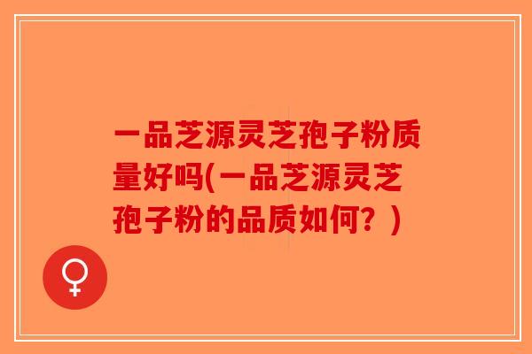 一品芝源灵芝孢子粉质量好吗(一品芝源灵芝孢子粉的品质如何？)