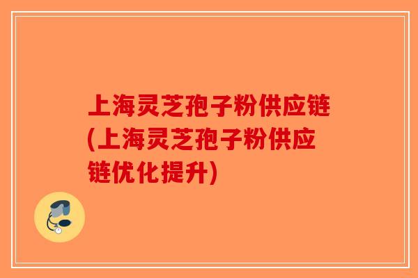 上海灵芝孢子粉供应链(上海灵芝孢子粉供应链优化提升)