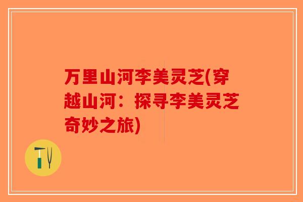 万里山河李美灵芝(穿越山河：探寻李美灵芝奇妙之旅)