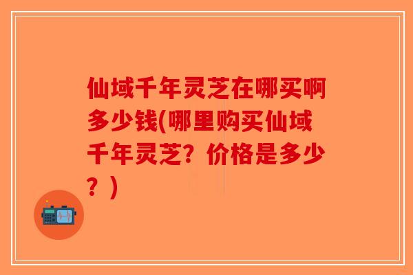 仙域千年灵芝在哪买啊多少钱(哪里购买仙域千年灵芝？价格是多少？)