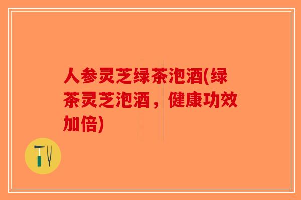 人参灵芝绿茶泡酒(绿茶灵芝泡酒，健康功效加倍)