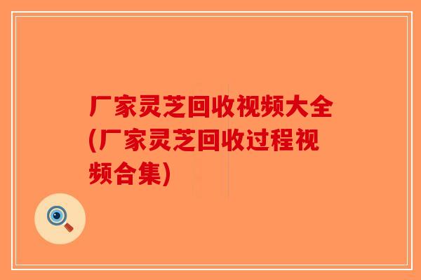 厂家灵芝回收视频大全(厂家灵芝回收过程视频合集) 厂家灵芝回收视频大全(厂家灵芝回收过程视频合集)