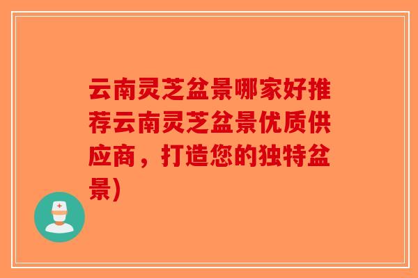 云南灵芝盆景哪家好推荐云南灵芝盆景优质供应商，打造您的独特盆景)