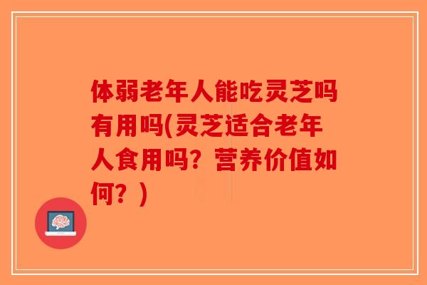 体弱老年人能吃灵芝吗有用吗(灵芝适合老年人食用吗？营养价值如何？)