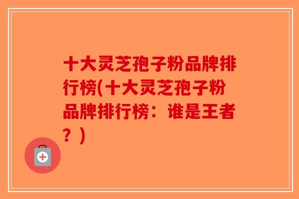 十大灵芝孢子粉品牌排行榜(十大灵芝孢子粉品牌排行榜：谁是王者？)