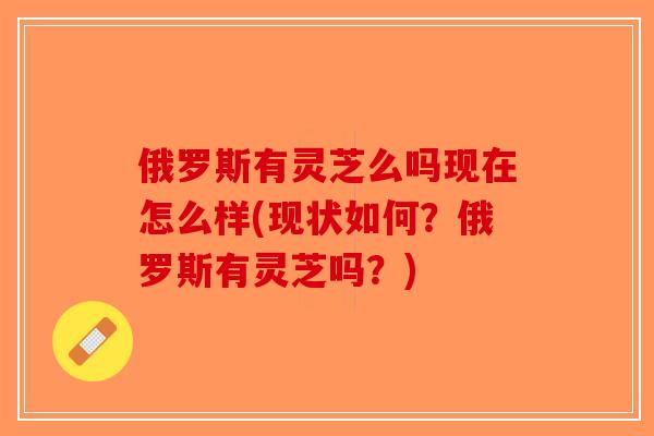 俄罗斯有灵芝么吗现在怎么样(现状如何？俄罗斯有灵芝吗？)