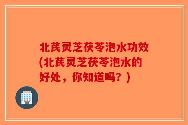 北芪灵芝茯苓泡水功效(北芪灵芝茯苓泡水的好处，你知道吗？)