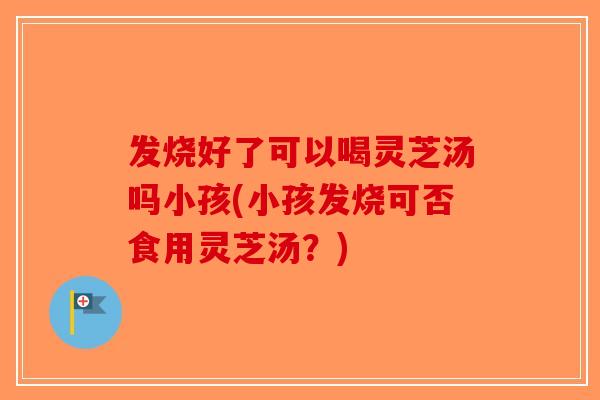发烧好了可以喝灵芝汤吗小孩(小孩发烧可否食用灵芝汤?) 发烧好了可以喝灵芝汤吗小孩(小孩发烧可否食用灵芝汤?)