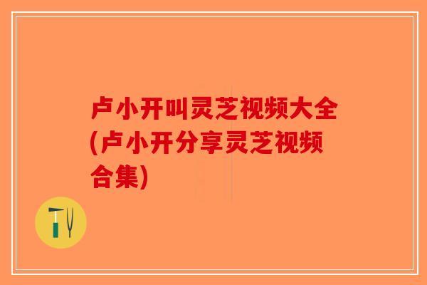 卢小开叫灵芝视频大全(卢小开分享灵芝视频合集)
