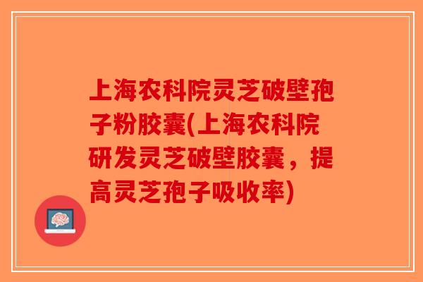 上海农科院灵芝破壁孢子粉胶囊(上海农科院研发灵芝破壁胶囊，提高灵芝孢子吸收率)