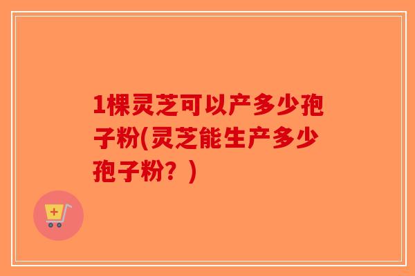 1棵灵芝可以产多少孢子粉(灵芝能生产多少孢子粉？)