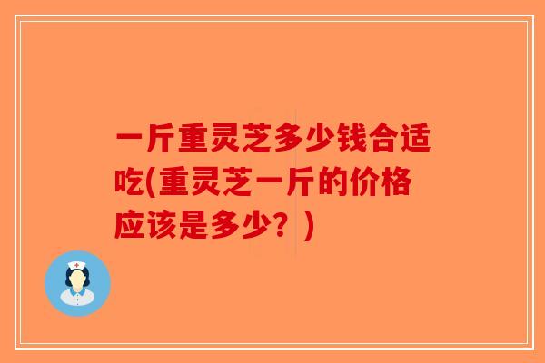 一斤重灵芝多少钱合适吃(重灵芝一斤的价格应该是多少？)
