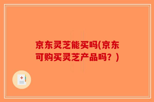 京东灵芝能买吗(京东可购买灵芝产品吗？)