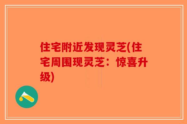 住宅附近发现灵芝(住宅周围现灵芝：惊喜升级)