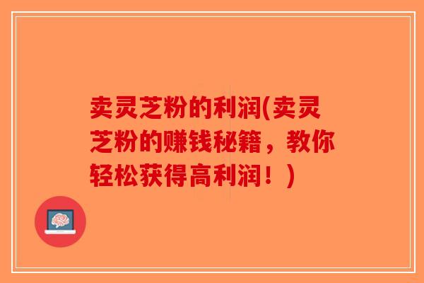 卖灵芝粉的利润(卖灵芝粉的赚钱秘籍，教你轻松获得高利润！)